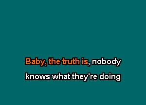 Baby, the truth is, nobody

knows whatthey're doing