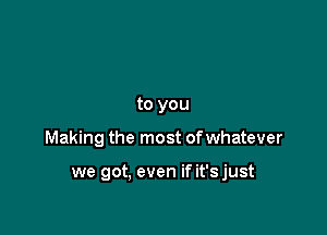 to you

Making the most ofwhatever

we got, even if it'sjust