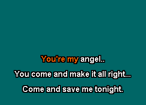 You're my angel..

You come and make it all right...

Come and save me tonight.