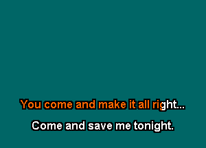 You come and make it all right...

Come and save me tonight.