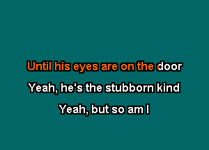 Until his eyes are on the door

Yeah, he's the stubborn kind

Yeah. but so am I