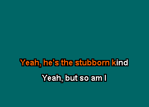 Yeah, he's the stubborn kind

Yeah. but so am I