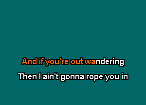 And ifyou're out wandering

Then I ain't gonna rope you in