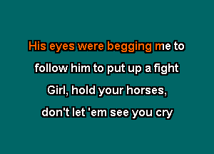 His eyes were begging me to
follow him to put up a fight

Girl, hold your horses,

don't let 'em see you cry