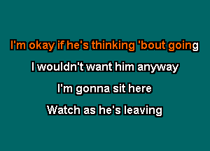 I'm okay if he's thinking 'bout going
I wouldn't want him anyway

I'm gonna sit here

Watch as he's leaving