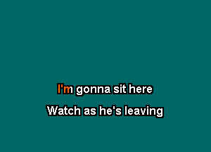 I'm gonna sit here

Watch as he's leaving