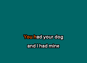 You had your dog

and I had mine