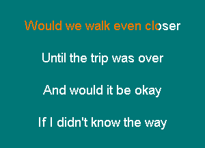 Would we walk even closer
Until the trip was over

And would it be okay

If I didn't know the way