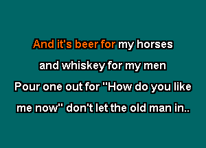 And it's beer for my horses

and whiskey for my men

Pour one out for How do you like

me now don't let the old man in..