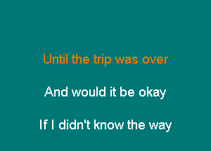 Until the trip was over

And would it be okay

If I didn't know the way