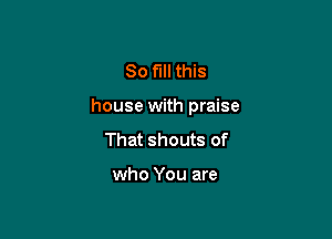 So fill this

house with praise

That shouts of

who You are