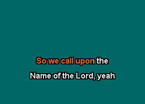 So we call upon the

Name ofthe Lord, yeah