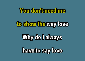 You don't need me

to show the way love

Why do I always

have to say love