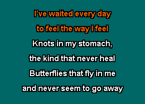 I've waited every day
to feel the way I feel
Knots in my stomach,
the kind that never heal

Butterflies that fly in me

and never seem to go away