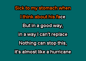 Sick to my stomach when
lthink about his face

But in a good way,

in a way I can't replace

Nothing can stop this,

it's almost like a hurricane