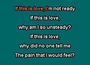 lfthis is love, I'm not ready

lfthis is love,
why am I so unsteady?
lfthis is love,
why did no one tell me

The pain that I would feel?