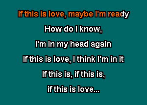 Ifthis is love, maybe I'm ready

How do I know,
I'm in my head again
Ifthis is love, lthink I'm in it
Ifthis is, ifthis is,

ifthis is love...