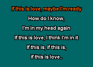 Ifthis is love, maybe I'm ready

How do I know,
I'm in my head again
Ifthis is love, lthink I'm in it
Ifthis is, ifthis is,

ifthis is love..