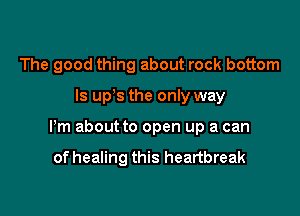 The good thing about rock bottom

ls up s the only way

Pm about to open up a can

of healing this heartbreak