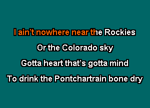 I aint nowhere near the Rockies
Or the Colorado sky
Gotta heart that!s gotta mind
To drink the Pontchartrain bone dry