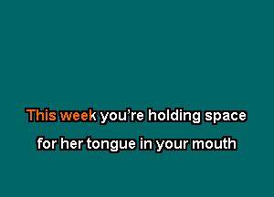 This week yowre holding space

for her tongue in your mouth