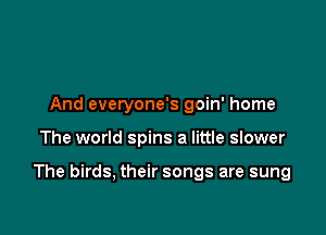 And everyone's goin' home

The world spins a little slower

The birds, their songs are sung