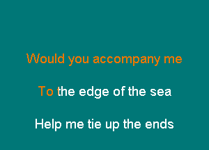 Would you accompany me

To the edge ofthe sea

Help me tie up the ends