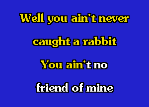 Well you ain't never

caught a rabbit

You ain't no

friend of mine