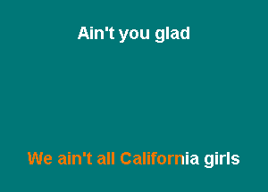 Ain't you glad

We ain't all California girls