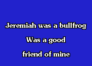Jeremiah was a bullfrog

Was a good

friend of mine