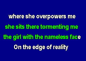 where she overpowers me

she sits there tormenting me
the girl with the nameless face
0n the edge of reality