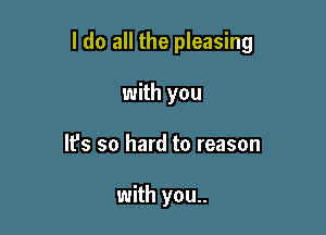 I do all the pleasing

with you
It's so hard to reason

with you..