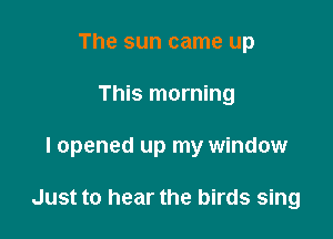 The sun came up

This morning

I opened up my window

Just to hear the birds sing