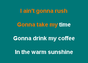 I ain't gonna rush

Gonna take my time
Gonna drink my coffee

In the warm sunshine