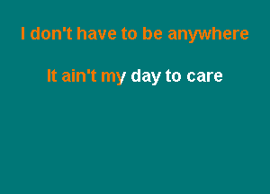 I don't have to be anywhere

It ain't my day to care