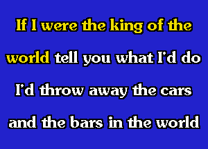 If I were the king of the
world tell you what I'd do
I'd throw away the cars

and the bars in the world