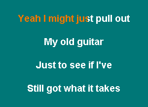 Yeah I mightjust pull out

My old guitar
Just to see if I've

Still got what it takes