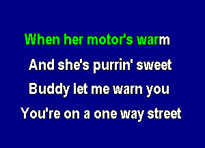 When her motor's warm

And she's purrin' sweet
Buddy let me warn you

You're on a one way street