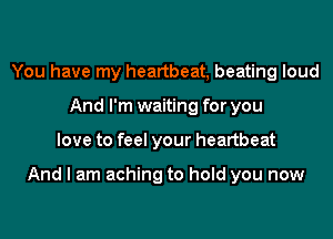 You have my heartbeat, beating loud
And I'm waiting for you
love to feel your heartbeat

And I am aching to hold you now