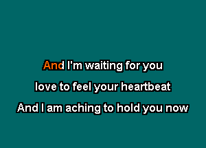And I'm waiting for you

love to feel your heartbeat

And I am aching to hold you now