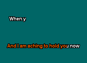 And I am aching to hold you now