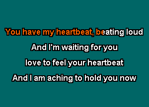 You have my heartbeat, beating loud
And I'm waiting for you
love to feel your heartbeat

And I am aching to hold you now
