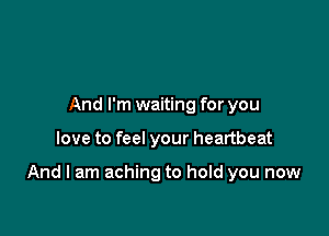 And I'm waiting for you

love to feel your heartbeat

And I am aching to hold you now