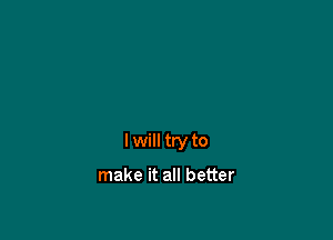 I will try to

make it all better