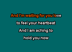 And I'm waiting for you love

to feel your heartbeat

And I am aching to

hold you now