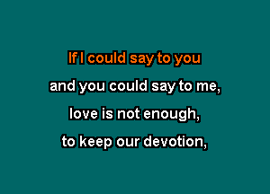 lfl could say to you

and you could say to me,

love is not enough,

to keep our devotion,