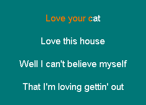 Love your cat

Love this house

Well I can't believe myself

That I'm loving gettin' out