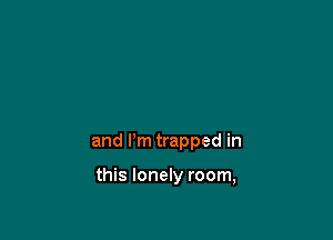 and I'm trapped in

this lonely room,