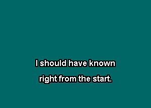 I should have known

right from the start.