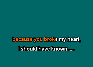 because you broke my heart,

I should have known ......